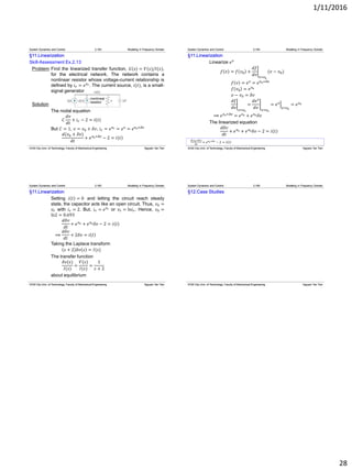 1/11/2016
28
§11.Linearization
Skill-Assessment Ex.2.13
Problem Find the linearized transfer function, 𝐺 𝑠 = 𝑉(𝑠)/𝐼(𝑠),
for the electrical network. The network contains a
nonlinear resistor whose voltage-current relationship is
defined by 𝑖 𝑟 = 𝑒 𝑣 𝑟. The current source, 𝑖(𝑡), is a small-
signal generator
Solution
The nodal equation
𝐶
𝑑𝑣
𝑑𝑡
+ 𝑖 𝑟 − 2 = 𝑖 𝑡
But 𝐶 = 1, 𝑣 = 𝑣0 + 𝛿𝑣, 𝑖 𝑟 = 𝑒 𝑣 𝑟 = 𝑒 𝑣
= 𝑒 𝑣0+𝛿𝑣
𝑑(𝑣0 + 𝛿𝑣)
𝑑𝑡
+ 𝑒 𝑣0+𝛿𝑣
− 2 = 𝑖 𝑡
System Dynamics and Control 2.163 Modeling in Frequency Domain
HCM City Univ. of Technology, Faculty of Mechanical Engineering Nguyen Tan Tien
𝑑(𝑣0+𝛿𝑣)
𝑑𝑡
+ 𝑒 𝑣0+𝛿𝑣
− 2 = 𝑖 𝑡
§11.Linearization
Linearize 𝑒 𝑣
𝑓 𝑣 = 𝑓 𝑣0 +
𝑑𝑓
𝑑𝑣 𝑣=𝑣0
(𝑣 − 𝑣0)
𝑓 𝑣 = 𝑒 𝑣
= 𝑒 𝑣0+𝛿𝑣
𝑓 𝑣0 = 𝑒 𝑣0
𝑣 − 𝑣0 = 𝛿𝑣
𝑑𝑓
𝑑𝑣 𝑣=𝑣0
=
𝑑𝑒 𝑣
𝑑𝑣 𝑣=𝑣0
= 𝑒 𝑣
𝑣=𝑣0
= 𝑒 𝑣0
⟹ 𝑒 𝑣0+𝛿𝑣
= 𝑒 𝑣0 + 𝑒 𝑣0 𝛿𝑣
The linearized equation
𝑑𝛿𝑣
𝑑𝑡
+ 𝑒 𝑣0 + 𝑒 𝑣0 𝛿𝑣 − 2 = 𝑖 𝑡
System Dynamics and Control 2.164 Modeling in Frequency Domain
HCM City Univ. of Technology, Faculty of Mechanical Engineering Nguyen Tan Tien
§11.Linearization
Setting 𝑖 𝑡 = 0 and letting the circuit reach steady
state, the capacitor acts like an open circuit. Thus, 𝑣0 =
𝑣𝑟 with 𝑖 𝑟 = 2. But, 𝑖 𝑟 = 𝑒 𝑣 𝑟 or 𝑣𝑟 = ln𝑖 𝑟. Hence, 𝑣0 =
ln2 = 0.693
𝑑𝛿𝑣
𝑑𝑡
+ 𝑒 𝑣0 + 𝑒 𝑣0 𝛿𝑣 − 2 = 𝑖 𝑡
⟹
𝑑𝛿𝑣
𝑑𝑡
+ 2𝛿𝑣 = 𝑖 𝑡
Taking the Laplace transform
𝑠 + 2 𝛿𝑣 𝑠 = 𝐼(𝑠)
The transfer function
𝛿𝑣(𝑠)
𝐼(𝑠)
=
𝑉(𝑠)
𝐼(𝑠)
=
1
𝑠 + 2
about equilibrium
System Dynamics and Control 2.165 Modeling in Frequency Domain
HCM City Univ. of Technology, Faculty of Mechanical Engineering Nguyen Tan Tien HCM City Univ. of Technology, Faculty of Mechanical Engineering Nguyen Tan Tien
§12.Case Studies
System Dynamics and Control 2.166 Modeling in Frequency Domain
 