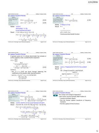 1/11/2016
5
§2.Laplace Transform Review
𝐹 𝑠 =
2
(𝑠 + 1)(𝑠 + 2)2
𝑦 𝑡 = 2𝑒−𝑡
− 2𝑡𝑒−2𝑡
− 2𝑒−2𝑡
(2.26)
Matlab numf=2;
denf=poly([-1 -2 -2]);
[r,p,k]=residue(numf,denf)
Result r = [-2 -2 2], p = [-2 -2 -1], k = []
𝐹 𝑠 = 0
𝑘
+ −2
𝑟1
1
[𝑠 − (−2
𝑝1
)]2 + (−2
𝑟2
)
1
𝑠 − (−2
𝑝2
)
+ 2
𝑟3
1
𝑠 − (−1
𝑝3
)
= −2
1
(𝑠 + 2)2 − 2
1
𝑠 + 2
+ 2
1
𝑠 + 1
System Dynamics and Control 2.25 Modeling in Frequency Domain
(2.22)
HCM City Univ. of Technology, Faculty of Mechanical Engineering Nguyen Tan Tien
§2.Laplace Transform Review
𝐹 𝑠 =
3
𝑠(𝑠2 + 2𝑠 + 5)
Matlab F=tf([3],[1 2 5 0])
Result F =
3
-----------------------
s^3 + 2 s^2 + 5 s
Continuous-time transfer function
System Dynamics and Control 2.26 Modeling in Frequency Domain
(2.30)
HCM City Univ. of Technology, Faculty of Mechanical Engineering Nguyen Tan Tien
§2.Laplace Transform Review
In general, given an 𝐹(𝑠) whose denominator has complex or
purely imaginary roots, a partial-fraction expansion
𝐹 𝑠 =
𝑁(𝑠)
𝐷(𝑠)
=
𝑁(𝑠)
𝑠 + 𝑝1 (𝑠2 + 𝑎𝑠 + 𝑏) …
=
𝐾1
(𝑠 + 𝑝1)
+
𝐾2 𝑠 + 𝐾3
(𝑠2 + 𝑎𝑠 + 𝑏)
+ ⋯
To find 𝐾𝑖
• the 𝐾𝑖 ’s in (2.42) are found through balancing the
coefficients of the equation after clearing fractions
• put (𝐾2 𝑠 + 𝐾3)/(𝑠2
+ 𝑎𝑠 + 𝑏) in to the form
𝐵 𝑠 + 𝑎 + 𝐵𝜔
(𝑠 + 𝑎)2+𝜔2
System Dynamics and Control 2.27 Modeling in Frequency Domain
(2.42)
HCM City Univ. of Technology, Faculty of Mechanical Engineering Nguyen Tan Tien
§2.Laplace Transform Review
𝐹 𝑠 =
3
𝑠(𝑠2 + 2𝑠 + 5)
𝑓 𝑡 =
3
5
−
3
5
𝑒−𝑡
𝑐𝑜𝑠2𝑡 +
1
2
𝑠𝑖𝑛2𝑡
Matlab syms s; f=ilaplace(3/(s*(s^2+2*s+5))); pretty(f)
Result f =
3/5 - (3*exp(-t)*(cos(2*t) + sin(2*t)/2))/5
/ sin(2 t) 
exp(-t) | cos(2 t) + ---------- | 3
3  2 /
- - --------------------------------------
5 5
System Dynamics and Control 2.28 Modeling in Frequency Domain
(2.30)
(2.38)
HCM City Univ. of Technology, Faculty of Mechanical Engineering Nguyen Tan Tien
§2.Laplace Transform Review
𝐹 𝑠 =
3
𝑠(𝑠2 + 2𝑠 + 5)
𝐹 𝑠 =
3/5
𝑠
−
3
20
2+ 𝑗1
𝑠 + 1 + 𝑗2
+
2 − 𝑗1
𝑠 + 1 + 𝑗2
Matlab numf=3; denf=[1 2 5 0]; [r,p,k]=residue(numf,denf)
Result r=[-0.3+0.15i; -0.3-0.15i; 0.6]; p=[-1+2i; -1-2i; 0]; k=[]
𝐹 𝑠 = 0
𝑘
+ (−0.3 + 𝑗0.15)
𝑟1
1
𝑠 − (−1 + 𝑗2
𝑝1
)
+(−0.3 − 𝑗0.15)
𝑟2
1
𝑠 − (−1 − 2𝑗
𝑝2
)
+ (0.6)
𝑟3
1
𝑠 − (0
𝑝3
)
= −
0.3 − 𝑗0.15
𝑠 + 1 − 2𝑗
−
0.3 + 𝑗0.15
𝑠 + 1 + 2𝑗
+ 0.6
1
𝑠
System Dynamics and Control 2.29 Modeling in Frequency Domain
(2.30)
(2.47)
HCM City Univ. of Technology, Faculty of Mechanical Engineering Nguyen Tan Tien
§2.Laplace Transform Review
Run ch2sp1 and ch2sp2 in Appendix F
Learn how to use the Symbolic Math Toolbox to
• construct symbolic objects
• find the inverse Laplace transforms of frequency
functions
• find the Laplace of time functions
System Dynamics and Control 2.30 Modeling in Frequency Domain
HCM City Univ. of Technology, Faculty of Mechanical Engineering Nguyen Tan Tien
 
