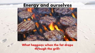 Energy and ourselves
What happens when the fat drops
through the grill?
 