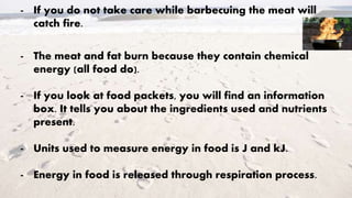 - If you do not take care while barbecuing the meat will
catch fire.
- The meat and fat burn because they contain chemical
energy (all food do).
- If you look at food packets, you will find an information
box. It tells you about the ingredients used and nutrients
present.
- Units used to measure energy in food is J and kJ.
- Energy in food is released through respiration process.
 