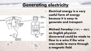 Generating electricity
- Electrical energy is a very
useful form of energy
because it is easy to
generate and transport.
- Michael Faraday (1791 – 1867),
an English physicist,
discovered could be made to
flow in a wire if the wire
was made to move through
a magnetic field.
 