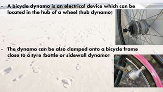 - A bicycle dynamo is an electrical device which can be
located in the hub of a wheel (hub dynamo)
- The dynamo can be also clamped onto a bicycle frame
close to a tyre (bottle or sidewall dynamo)
 
