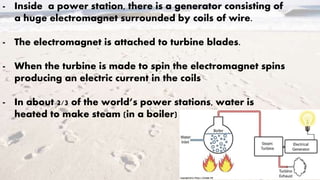 - Inside a power station, there is a generator consisting of
a huge electromagnet surrounded by coils of wire.
- The electromagnet is attached to turbine blades.
- When the turbine is made to spin the electromagnet spins
producing an electric current in the coils
- In about 2/3 of the world’s power stations, water is
heated to make steam (in a boiler)
 