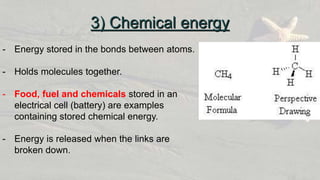 - Energy stored in the bonds between atoms.
- Holds molecules together.
- Food, fuel and chemicals stored in an
electrical cell (battery) are examples
containing stored chemical energy.
- Energy is released when the links are
broken down.
3) Chemical energy
 