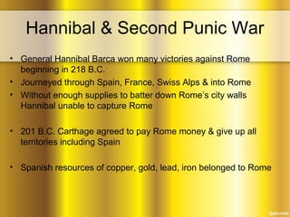 Hannibal & Second Punic War
• General Hannibal Barca won many victories against Rome
beginning in 218 B.C.
• Journeyed through Spain, France, Swiss Alps & into Rome
• Without enough supplies to batter down Rome’s city walls
Hannibal unable to capture Rome
• 201 B.C. Carthage agreed to pay Rome money & give up all
territories including Spain
• Spanish resources of copper, gold, lead, iron belonged to Rome
 