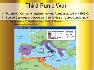 Third Punic War
• To prevent Carthage regaining power, Rome attacked in 149 B.C.
• Burned Carthage & plowed salt into fields so no crops could grow
– Rome now controlled Macedonia, Syria, & Greece
• Leading Mediterranean Power
 