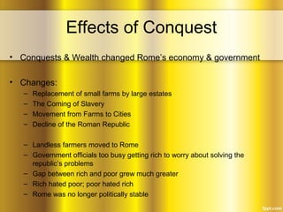 Effects of Conquest
• Conquests & Wealth changed Rome’s economy & government
• Changes:
– Replacement of small farms by large estates
– The Coming of Slavery
– Movement from Farms to Cities
– Decline of the Roman Republic
– Landless farmers moved to Rome
– Government officials too busy getting rich to worry about solving the
republic’s problems
– Gap between rich and poor grew much greater
– Rich hated poor; poor hated rich
– Rome was no longer politically stable
 