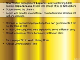 • New Warfare arrangement: Legions – army containing 5,000
soldiers (legionaries) & divided into groups of 60 to 120 soldiers
• Outperformed the phalanx
• Legion was smaller, moved faster, could attack from all sides not
just one direction
• Romans let conquered people keep their own governments & did
not tax them at first
• In return, the conquered were expected to serve in Roman army
• Result: enemies of Rome became loyal Roman allies
• Turn to page 221 in World History Book
• Answer Linking Across Time
 