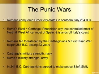 The Punic Wars
• Romans conquered Greek city-states in southern Italy 264 B.C.
• Rome’s Rival = Carthage: Phoenician city that controlled most of
North & West Africa, most of Spain, & islands off Italy’s coast
• Romans felt threatened by the Carthaginians & First Punic War
began 264 B.C. lasting 23 years
• Carthage’s military strength: navy
• Rome’s military strength: army
• In 241 B.C. Carthaginians agreed to make peace & left Sicily
 