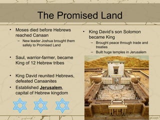 The Promised Land
• Moses died before Hebrews
reached Canaan
– New leader Joshua brought them
safely to Promised Land
• Saul, warrior-farmer, became
King of 12 Hebrew tribes
• King David reunited Hebrews,
defeated Canaanites
• Established Jerusalem,
capital of Hebrew kingdom
• King David’s son Solomon
became King
– Brought peace through trade and
treaties
– Built huge temples in Jerusalem
 