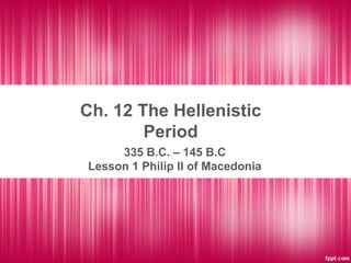 Ch. 12 The Hellenistic
Period
335 B.C. – 145 B.C
Lesson 1 Philip II of Macedonia
 