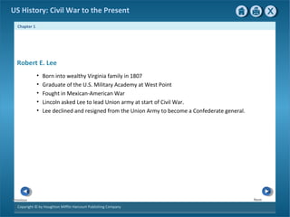 Chapter 1
Copyright © by Houghton Mifflin Harcourt Publishing Company
NextPrevious
US History: Civil War to the Present
• Born into wealthy Virginia family in 1807
• Graduate of the U.S. Military Academy at West Point
• Fought in Mexican-American War
• Lincoln asked Lee to lead Union army at start of Civil War.
• Lee declined and resigned from the Union Army to become a Confederate general.
Robert E. Lee
 