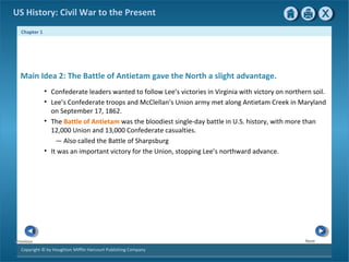 Chapter 1
Copyright © by Houghton Mifflin Harcourt Publishing Company
NextPrevious
US History: Civil War to the Present
Main Idea 2: The Battle of Antietam gave the North a slight advantage.
• Confederate leaders wanted to follow Lee’s victories in Virginia with victory on northern soil.
• Lee’s Confederate troops and McClellan’s Union army met along Antietam Creek in Maryland
on September 17, 1862.
• The Battle of Antietam was the bloodiest single-day battle in U.S. history, with more than
12,000 Union and 13,000 Confederate casualties.
— Also called the Battle of Sharpsburg
• It was an important victory for the Union, stopping Lee’s northward advance.
 