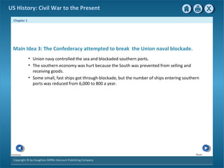 Chapter 1
Copyright © by Houghton Mifflin Harcourt Publishing Company
NextPrevious
US History: Civil War to the Present
• Union navy controlled the sea and blockaded southern ports.
• The southern economy was hurt because the South was prevented from selling and
receiving goods.
• Some small, fast ships got through blockade, but the number of ships entering southern
ports was reduced from 6,000 to 800 a year.
Main Idea 3: The Confederacy attempted to break the Union naval blockade.
 