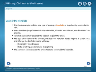Chapter 1
Copyright © by Houghton Mifflin Harcourt Publishing Company
NextPrevious
US History: Civil War to the Present
Clash of the Ironclads
• The Confederacy turned to a new type of warship—ironclads, or ships heavily armored with
iron.
• The Confederacy Captured Union ship Merrimack, turned it into ironclad, and renamed it the
Virginia.
• Ironclads successfully attacked the wooden ships of the Union.
• Met by a Union ironclad, the Monitor, in battle near Hampton Roads, Virginia, in March 1862
and it forced the Confederates to withdraw
— Designed by John Ericsson
— Had a revolving gun tower and thick plating
• The Monitor’s success saved the Union fleet and continued the blockade.
 