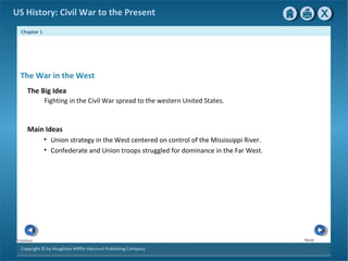 Chapter 1
Copyright © by Houghton Mifflin Harcourt Publishing Company
NextPrevious
US History: Civil War to the Present
The War in the West
The Big Idea
Fighting in the Civil War spread to the western United States.
Main Ideas
• Union strategy in the West centered on control of the Mississippi River.
• Confederate and Union troops struggled for dominance in the Far West.
 