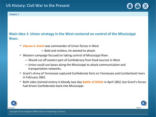 Chapter 1
Copyright © by Houghton Mifflin Harcourt Publishing Company
NextPrevious
US History: Civil War to the Present
Main Idea 1: Union strategy in the West centered on control of the Mississippi
River.
• Ulysses S. Grant was commander of Union forces in West
— Bold and restless, he wanted to attack.
• Western campaign focused on taking control of Mississippi River.
— Would cut off eastern part of Confederacy from food sources in West
— Union could use bases along the Mississippi to attack communication and
transportation networks.
• Grant’s Army of Tennessee captured Confederate forts on Tennessee and Cumberland rivers
in February 1862.
• Both sides claimed victory in bloody two-day Battle of Shiloh in April 1862, but Grant’s forces
had driven Confederates back into Mississippi.
 
