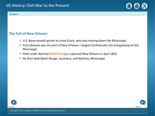 Chapter 1
Copyright © by Houghton Mifflin Harcourt Publishing Company
NextPrevious
US History: Civil War to the Present
• U.S. Navy moved upriver to meet Grant, who was moving down the Mississippi.
• First obstacle was the port of New Orleans—largest Confederate city and gateway to the
Mississippi.
• Fleet under Admiral David Farragut captured New Orleans in April 1862.
• He then took Baton Rouge, Louisiana, and Natchez, Mississippi.
The Fall of New Orleans
 