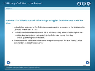 Chapter 1
Copyright © by Houghton Mifflin Harcourt Publishing Company
NextPrevious
US History: Civil War to the Present
• Union halted attempts by Confederate armies to control lands west of the Mississippi in
Colorado and Arizona in 1861.
• Confederates failed to take border state of Missouri, losing Battle of Pea Ridge in 1862.
— Cherokee Native Americans aided the Confederates, hoping that they
would give them greater freedom.
• Pro-Confederate forces remained active in region throughout the war, forcing Union
commanders to keep troops in area.
Main Idea 2: Confederate and Union troops struggled for dominance in the Far
West.
 