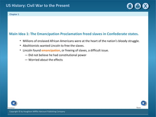 Chapter 1
Copyright © by Houghton Mifflin Harcourt Publishing Company
NextPrevious
US History: Civil War to the Present
• Millions of enslaved African Americans were at the heart of the nation’s bloody struggle.
• Abolitionists wanted Lincoln to free the slaves.
• Lincoln found emancipation, or freeing of slaves, a difficult issue.
— Did not believe he had constitutional power
— Worried about the effects
Main Idea 1: The Emancipation Proclamation freed slaves in Confederate states.
 
