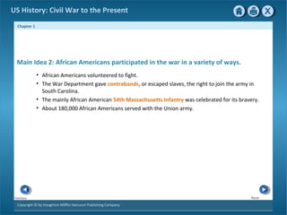 Chapter 1
Copyright © by Houghton Mifflin Harcourt Publishing Company
NextPrevious
US History: Civil War to the Present
• African Americans volunteered to fight.
• The War Department gave contrabands, or escaped slaves, the right to join the army in
South Carolina.
• The mainly African American 54th Massachusetts Infantry was celebrated for its bravery.
• About 180,000 African Americans served with the Union army.
Main Idea 2: African Americans participated in the war in a variety of ways.
 