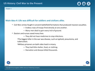 Chapter 1
Copyright © by Houghton Mifflin Harcourt Publishing Company
NextPrevious
US History: Civil War to the Present
Main Idea 4: Life was difficult for soldiers and civilians alike.
• Civil War armies fought in ancient battlefield formations that produced massive casualties.
— Endless rows of troops fired directly at one another.
— Many men died to gain every inch of ground.
• Doctors and nurses saved many lives.
— They did not have medicines to stop infections.
•The biggest killer in the war was disease, such as typhoid, pneumonia, and
tuberculosis.
•Military prisoners on both sides lived in misery.
— They had little shelter, food, or clothing.
— Starvation and disease killed thousands.
 