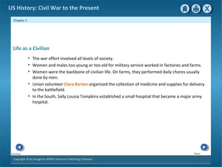 Chapter 1
Copyright © by Houghton Mifflin Harcourt Publishing Company
NextPrevious
US History: Civil War to the Present
Life as a Civilian
• The war effort involved all levels of society.
• Women and males too young or too old for military service worked in factories and farms.
• Women were the backbone of civilian life. On farms, they performed daily chores usually
done by men.
• Union volunteer Clara Barton organized the collection of medicine and supplies for delivery
to the battlefield.
• In the South, Sally Louisa Tompkins established a small hospital that became a major army
hospital.
 