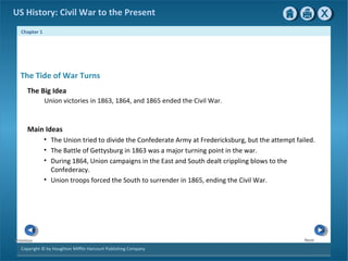 Chapter 1
Copyright © by Houghton Mifflin Harcourt Publishing Company
NextPrevious
US History: Civil War to the Present
The Tide of War Turns
The Big Idea
Union victories in 1863, 1864, and 1865 ended the Civil War.
Main Ideas
• The Union tried to divide the Confederate Army at Fredericksburg, but the attempt failed.
• The Battle of Gettysburg in 1863 was a major turning point in the war.
• During 1864, Union campaigns in the East and South dealt crippling blows to the
Confederacy.
• Union troops forced the South to surrender in 1865, ending the Civil War.
 