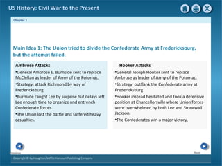 Chapter 1
Copyright © by Houghton Mifflin Harcourt Publishing Company
NextPrevious
US History: Civil War to the Present
Main Idea 1: The Union tried to divide the Confederate Army at Fredericksburg,
but the attempt failed.
Hooker Attacks
•General Joseph Hooker sent to replace
Ambrose as leader of Army of the Potomac.
•Strategy: outflank the Confederate army at
Fredericksburg
•Hooker instead hesitated and took a defensive
position at Chancellorsville where Union forces
were overwhelmed by both Lee and Stonewall
Jackson.
•The Confederates win a major victory.
Ambrose Attacks
•General Ambrose E. Burnside sent to replace
McClellan as leader of Army of the Potomac.
•Strategy: attack Richmond by way of
Fredericksburg
•Burnside caught Lee by surprise but delays left
Lee enough time to organize and entrench
Confederate forces.
•The Union lost the battle and suffered heavy
casualties.
 