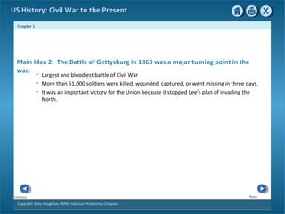 Chapter 1
Copyright © by Houghton Mifflin Harcourt Publishing Company
NextPrevious
US History: Civil War to the Present
Main Idea 2: The Battle of Gettysburg in 1863 was a major turning point in the
war.
• Largest and bloodiest battle of Civil War
• More than 51,000 soldiers were killed, wounded, captured, or went missing in three days.
• It was an important victory for the Union because it stopped Lee’s plan of invading the
North.
 