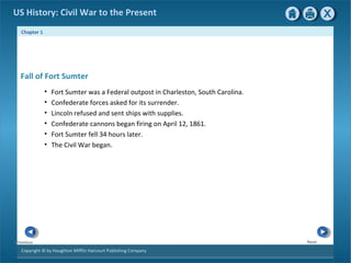 Chapter 1
Copyright © by Houghton Mifflin Harcourt Publishing Company
NextPrevious
US History: Civil War to the Present
• Fort Sumter was a Federal outpost in Charleston, South Carolina.
• Confederate forces asked for its surrender.
• Lincoln refused and sent ships with supplies.
• Confederate cannons began firing on April 12, 1861.
• Fort Sumter fell 34 hours later.
• The Civil War began.
Fall of Fort Sumter
 