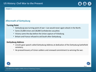 Chapter 1
Copyright © by Houghton Mifflin Harcourt Publishing Company
NextPrevious
US History: Civil War to the Present
Aftermath of Gettysburg
• Lincoln gave speech called Gettysburg Address at dedication of the Gettysburg battlefield
cemetery.
• He praised bravery of Union soldiers and renewed commitment to winning the war.
Gettysburg Address
• Gettysburg was turning point of war—Lee would never again attack in the North.
• Some 23,000 Union and 28,000 Confederate casualties
• Victory came the day before the Union capture of Vicksburg.
• Britain and France refused to aid South after Gettysburg.
Turning Point
 