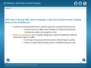 Chapter 1
Copyright © by Houghton Mifflin Harcourt Publishing Company
NextPrevious
US History: Civil War to the Present
Main Idea 3: During 1864, Union campaigns in the East and South dealt crippling
blows to the Confederacy.
• Lincoln was impressed with Grant’s victories; gave him command of Union army.
— Grant forced Lee to fight series of battles in Virginia that stretched
Confederate soldiers and supplies to limit.
• Wilderness Campaign: series of battles designed to capture Confederate capital of
Richmond, Virginia, in 1864.
— Grant kept moving toward Richmond but suffered huge casualties.
— Failure to capture Richmond by election of 1864 distressed Lincoln.
 