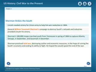 Chapter 1
Copyright © by Houghton Mifflin Harcourt Publishing Company
NextPrevious
US History: Civil War to the Present
Sherman Strikes the South
Lincoln needed victory for Union army to help him win reelection in 1864.
General William Tecumseh Sherman’s campaign to destroy South’s railroads and industries
provided Lincoln his victory.
Sherman’s 100,000 troops marched south from Tennessee in spring of 1864 to capture Atlanta,
Georgia, in September, and Savannah in December.
Sherman practiced total war, destroying civilian and economic resources, in the hope of ruining the
South’s economy and ending its ability to fight. He hoped this would speed the end of the war.
 