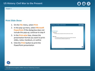 Chapter 1
Copyright © by Houghton Mifflin Harcourt Publishing Company
Previous
US History: Civil War to the Present
1. On the File menu, select Print
2. In the pop-up menu, select Microsoft
PowerPoint If the dialog box does not
include this pop-up, continue to step 4
3. In the Print what box, choose the
presentation format you want to print:
slides, notes, handouts, or outline
4. Click the Print button to print the
PowerPoint presentation
Print Slide Show
 