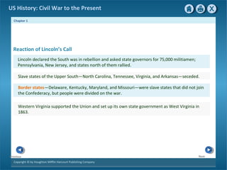 Chapter 1
Copyright © by Houghton Mifflin Harcourt Publishing Company
NextPrevious
US History: Civil War to the Present
Reaction of Lincoln’s Call
Lincoln declared the South was in rebellion and asked state governors for 75,000 militiamen;
Pennsylvania, New Jersey, and states north of them rallied.
Slave states of the Upper South—North Carolina, Tennessee, Virginia, and Arkansas—seceded.
Border states—Delaware, Kentucky, Maryland, and Missouri—were slave states that did not join
the Confederacy, but people were divided on the war.
Western Virginia supported the Union and set up its own state government as West Virginia in
1863.
 
