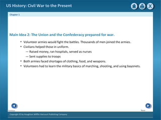 Chapter 1
Copyright © by Houghton Mifflin Harcourt Publishing Company
NextPrevious
US History: Civil War to the Present
Main Idea 2: The Union and the Confederacy prepared for war.
• Volunteer armies would fight the battles. Thousands of men joined the armies.
• Civilians helped those in uniform.
— Raised money, ran hospitals, served as nurses
— Sent supplies to troops
• Both armies faced shortages of clothing, food, and weapons.
• Volunteers had to learn the military basics of marching, shooting, and using bayonets.
 