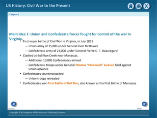 Chapter 1
Copyright © by Houghton Mifflin Harcourt Publishing Company
NextPrevious
US History: Civil War to the Present
Main Idea 1: Union and Confederate forces fought for control of the war in
Virginia.
• First major battle of Civil War in Virginia, in July 1861
— Union army of 35,000 under General Irvin McDowell
— Confederate army of 22,000 under General Pierre G. T. Beauregard
• Clashed at Bull Run Creek near Manassas.
— Additional 10,000 Confederates arrived
— Confederate troops under General Thomas “Stonewall” Jackson held against
Union advance
• Confederates counterattacked
— Union troops retreated
• Confederates won First Battle of Bull Run, also known as the First Battle of Manassas
 