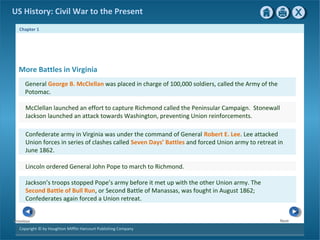 Chapter 1
Copyright © by Houghton Mifflin Harcourt Publishing Company
NextPrevious
US History: Civil War to the Present
More Battles in Virginia
General George B. McClellan was placed in charge of 100,000 soldiers, called the Army of the
Potomac.
McClellan launched an effort to capture Richmond called the Peninsular Campaign. Stonewall
Jackson launched an attack towards Washington, preventing Union reinforcements.
Confederate army in Virginia was under the command of General Robert E. Lee. Lee attacked
Union forces in series of clashes called Seven Days’ Battles and forced Union army to retreat in
June 1862.
Lincoln ordered General John Pope to march to Richmond.
Jackson’s troops stopped Pope’s army before it met up with the other Union army. The
Second Battle of Bull Run, or Second Battle of Manassas, was fought in August 1862;
Confederates again forced a Union retreat.
 