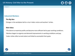 Copyright © by Houghton Mifflin Harcourt Publishing Company
NextPrevious
Chapter 4
US History: Civil War to the Present
Industrial Workers
The Big Idea
Changes in the workplace led to a rise in labor unions and workers’ strikes.
Main Ideas
•The desire to maximize profits and become more efficient led to poor working conditions.
•Workers began to organize and demand improvements in working conditions and pay.
•Labor strikes often turned violent and failed to accomplish their goals.
 