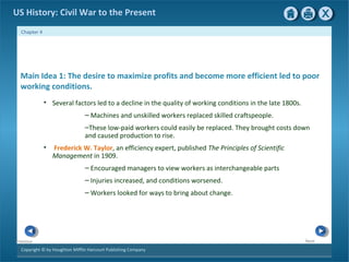 Copyright © by Houghton Mifflin Harcourt Publishing Company
NextPrevious
Chapter 4
US History: Civil War to the Present
Main Idea 1: The desire to maximize profits and become more efficient led to poor
working conditions.
• Several factors led to a decline in the quality of working conditions in the late 1800s.
– Machines and unskilled workers replaced skilled craftspeople.
–These low-paid workers could easily be replaced. They brought costs down
and caused production to rise.
• Frederick W. Taylor, an efficiency expert, published The Principles of Scientific
Management in 1909.
– Encouraged managers to view workers as interchangeable parts
– Injuries increased, and conditions worsened.
– Workers looked for ways to bring about change.
 