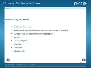 Copyright © by Houghton Mifflin Harcourt Publishing Company
NextPrevious
Chapter 4
US History: Civil War to the Present
Poor Working Conditions
• Small, crowded rooms
• Specialization made workers tired, bored, and more likely to be injured.
• Managers paid less attention to working conditions.
• Stuffy air
• Unsafe workplaces
• Long hours
• Low wages
• No job security
 