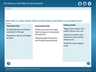 Copyright © by Houghton Mifflin Harcourt Publishing Company
NextPrevious
Chapter 4
US History: Civil War to the Present
Main Idea 3: Labor strikes often turned violent and failed to accomplish their
goals.
Homestead Strike
•Strike occurred at Carnegie
Steel Company in Homestead,
Pennsylvania.
•Resulting fight left workers
and Pinkerton guards dead.
Haymarket Riot
•Erupted between protesters
and police in Chicago
•Resulted in decline of Knights
of Labor
Pullman Strike
•Began with workers who
made Pullman train cars
•Spread to workers who
worked on trains pulling
sleeping cars
•Federal troops stopped
strike.
 