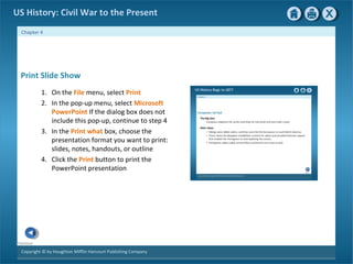 Copyright © by Houghton Mifflin Harcourt Publishing Company
Previous
Chapter 4
US History: Civil War to the Present
Print Slide Show
1. On the File menu, select Print
2. In the pop-up menu, select Microsoft
PowerPoint If the dialog box does not
include this pop-up, continue to step 4
3. In the Print what box, choose the
presentation format you want to print:
slides, notes, handouts, or outline
4. Click the Print button to print the
PowerPoint presentation
 