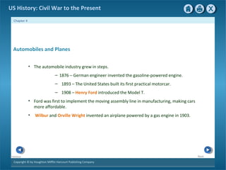 Copyright © by Houghton Mifflin Harcourt Publishing Company
NextPrevious
Chapter 4
US History: Civil War to the Present
Automobiles and Planes
• The automobile industry grew in steps.
– 1876 – German engineer invented the gasoline-powered engine.
– 1893 – The United States built its first practical motorcar.
– 1908 – Henry Ford introduced the Model T.
• Ford was first to implement the moving assembly line in manufacturing, making cars
more affordable.
• Wilbur and Orville Wright invented an airplane powered by a gas engine in 1903.
 