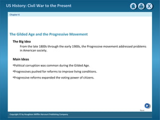 Next
Copyright © by Houghton Mifflin Harcourt Publishing Company
Chapter 6
US History: Civil War to the Present
The Gilded Age and the Progressive Movement
The Big Idea
From the late 1800s through the early 1900s, the Progressive movement addressed problems
in American society.
Main Ideas
•Political corruption was common during the Gilded Age.
•Progressives pushed for reforms to improve living conditions.
•Progressive reforms expanded the voting power of citizens.
 