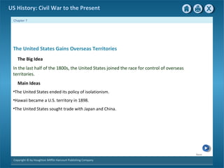 Next
Copyright © by Houghton Mifflin Harcourt Publishing Company
Chapter 7
US History: Civil War to the Present
The United States Gains Overseas Territories
The Big Idea
In the last half of the 1800s, the United States joined the race for control of overseas
territories.
Main Ideas
•The United States ended its policy of isolationism.
•Hawaii became a U.S. territory in 1898.
•The United States sought trade with Japan and China.
 