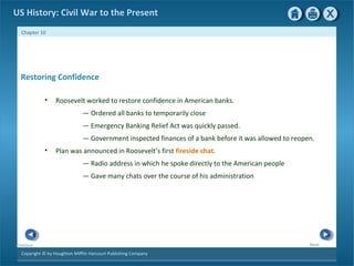 Copyright © by Houghton Mifflin Harcourt Publishing Company
NextPrevious
Chapter 10
US History: Civil War to the Present
Restoring Confidence
• Roosevelt worked to restore confidence in American banks.
— Ordered all banks to temporarily close
— Emergency Banking Relief Act was quickly passed.
— Government inspected finances of a bank before it was allowed to reopen.
• Plan was announced in Roosevelt’s first fireside chat.
— Radio address in which he spoke directly to the American people
— Gave many chats over the course of his administration
 