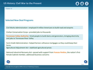 Copyright © by Houghton Mifflin Harcourt Publishing Company
NextPrevious
Chapter 10
US History: Civil War to the Present
Tennessee Valley Authority– hired people to build dams and generators, bringing electricity
and jobs to Tennessee River Valley
Farm Credit Administration– helped farmers refinance mortgages so they could keep their
farms
Agricultural Adjustment Act– stabilized agricultural prices
National Industrial Recovery Act– passed with support from Frances Perkins, the nation’s first
female Cabinet member, addressed business concerns
Civil Works Administration– employed 4 million Americans to build road and airports
Civilian Conservation Corps– provided jobs to thousands
Selected New Deal Programs
 