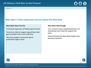 Copyright © by Houghton Mifflin Harcourt Publishing Company
NextPrevious
Chapter 10
US History: Civil War to the Present
New Deal: Goes Too Far
•Criticized expansion of federal government
•American Liberty League argued New Deal
gave president too much authority.
•Business leaders concerned about
potentially higher taxes
Main Idea 2: Critics expressed concerns about the New Deal.
New Deal: Not Enough
•U.S. senator Huey Long believed the rich
should pay extra taxes to support the
poor.
•Some felt that the New Deal helped only
business interests.
 